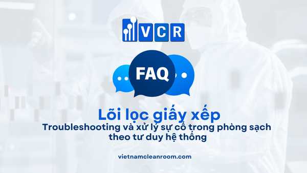 FAQ: Lõi lọc giấy xếp (Pleated Filter Cartridge) – Troubleshooting và xử lý sự cố trong phòng sạch theo tư duy hệ thống